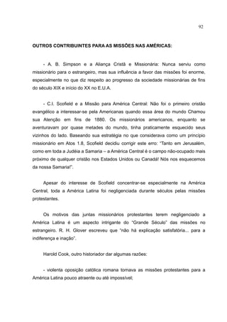 92



OUTROS CONTRIBUINTES PARA AS MISSÕES NAS AMÉRICAS:



     - A. B. Simpson e a Aliança Cristã e Missionária: Nunca serviu como
missionário para o estrangeiro, mas sua influência a favor das missões foi enorme,
especialmente no que diz respeito ao progresso da sociedade missionárias de fins
do século XIX e início do XX no E.U.A.


     - C.I. Scofield e a Missão para América Central: Não foi o primeiro cristão
evangélico a interessar-se pela Americanas quando essa área do mundo Chamou
sua Atenção em fins de 1880. Os missionários americanos, enquanto se
aventuravam por quase metades do mundo, tinha praticamente esquecido seus
vizinhos do lado. Baseando sua estratégia no que considerava como um princípio
missionário em Atos 1.8, Scofield decidiu corrigir este erro: “Tanto em Jerusalém,
como em toda a Judéia a Samaria – a América Central é o campo não-ocupado mais
próximo de qualquer cristão nos Estados Unidos ou Canadá! Nós nos esquecemos
da nossa Samaria!”.


     Apesar do interesse de Scofield concentrar-se especialmente na América
Central, toda a América Latina foi negligenciada durante séculos pelas missões
protestantes.


     Os motivos das juntas missionários protestantes terem negligenciado a
América Latina é um aspecto intrigante do “Grande Século” das missões no
estrangeiro. R. H. Glover escreveu que “não há explicação satisfatória... para a
indiferença e inação”.


     Harold Cook, outro historiador dar algumas razões:


     - violenta oposição católica romana tornava as missões protestantes para a
América Latina pouco atraente ou até impossível;
 