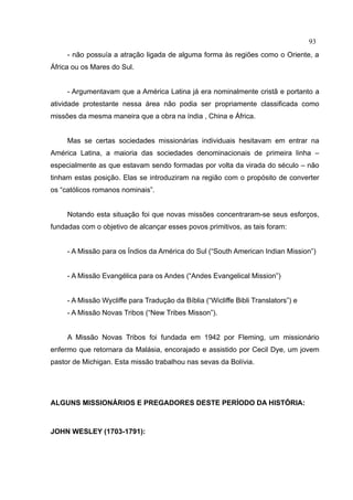 93
     - não possuía a atração ligada de alguma forma às regiões como o Oriente, a
África ou os Mares do Sul.


     - Argumentavam que a América Latina já era nominalmente cristã e portanto a
atividade protestante nessa área não podia ser propriamente classificada como
missões da mesma maneira que a obra na índia , China e África.


     Mas se certas sociedades missionárias individuais hesitavam em entrar na
América Latina, a maioria das sociedades denominacionais de primeira linha –
especialmente as que estavam sendo formadas por volta da virada do século – não
tinham estas posição. Elas se introduziram na região com o propósito de converter
os “católicos romanos nominais”.


     Notando esta situação foi que novas missões concentraram-se seus esforços,
fundadas com o objetivo de alcançar esses povos primitivos, as tais foram:


     - A Missão para os Índios da América do Sul (“South American Indian Mission”)


     - A Missão Evangélica para os Andes (“Andes Evangelical Mission”)


     - A Missão Wycliffe para Tradução da Bíblia (“Wicliffe Bibli Translators”) e
     - A Missão Novas Tribos (“New Tribes Misson”).


     A Missão Novas Tribos foi fundada em 1942 por Fleming, um missionário
enfermo que retornara da Malásia, encorajado e assistido por Cecil Dye, um jovem
pastor de Michigan. Esta missão trabalhou nas sevas da Bolívia.




ALGUNS MISSIONÁRIOS E PREGADORES DESTE PERÍODO DA HISTÓRIA:



JOHN WESLEY (1703-1791):
 