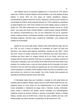 94
     John Wesley nasceu em Epworth (Inglaterra) em 17 de junho de 1703, décimo
quinto dos 19 filhos do pastor Anglicano Samuel Wesley e da muito piedosa Suzana
Wesley. O século XVIII era uma época de notável decadência religiosa,
acompanhada da patente hipocrisia do clero. Seguindo a carreira do pai, estudou na
Universidade de Oxford, sendo ordenado diácono em 1725 e admitido ao sacerdócio
da Igreja Anglicana em 1728. Como membro do Lincoln College, passou a residir em
Oxford em 1729. Não conformado com a degeneração reinante uniu-se ao “Clube
Santo”, que incluía seu irmão, Charles Wesley e, posteriormente, George Whitefield.
Os membros comprometiam-se a dar um bom testemunho de sua fé, ajudavam
pobres, visitavam presos e confortavam doentes, e eram bastante rigorosos em suas
atividades religiosas. Isso lhes valeu o apelido de “metodistas”, uma zombaria dos
colegas da Universidade.


     Apesar de sua busca pela justiça, Wesley ainda sentia faltar-lhe algo, até que
em 1738, ao ouvir a leitura do prefácio do comentário de Lutero da Carta aos
Romanos, John passou pela seguinte experiência, narrada em seu diário: “Cerca
das nove, menos um quarto, enquanto ouvia a descrição que Lutero fazia sobre a
mudança que Deus opera no coração através da fé em Cristo, senti que meu
coração ardia de maneira estranha. Senti que, em verdade, eu confiava somente em
Cristo para a salvação e que uma certeza me foi dada de que Ele havia tirado meus
pecados, em verdade meus, e que me havia salvado da lei do pecado e da morte.
Comecei a orar com todo meu poder por aqueles que, de uma maneira especial, me
haviam perseguido e insultado. Então testifiquei diante de todos os presentes o que,
pela primeira vez, sentia em meu coração”. Seu irmão Charles havia passado por
experiência semelhante apenas poucos dias antes.


     A intensidade desse fogo que incendiava o coração de John pode talvez ser
avaliada pelos resultados: Wesley viajava cerca de 5.000 milhas (8.000 Km) por ano,
pregando quatro ou cinco vezes por dia (freqüentemente ao ar livre), fundando
novas sociedades, e traduzindo do grego, latim e hebraico. Auxiliou endividado,
supria roupas e alimentos aos pobres, proveu empregos aos desempregados,
implantou centros de serviços médicos e opôs-se à escravidão. Quanto a Charles
Wesley, compôs cerca de 6.500 hinos, muitos dos quais cantados até hoje. John
Wesley pregou seu último sermão na quarta-feira, 23 de fevereiro de 1791.
 