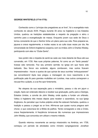 95



GEORGE WHITEFIELD (1714-1770):



     Conhecido como o “príncipe dos pregadores ao ar livre”, foi o evangelista mais
conhecido do século XVIII. Pregou durante 35 anos na Inglaterra e nos Estados
Unidos, quebrou as tradições estabelecidas a respeito da pregação e abriu o
caminho para a evangelização de massa. Enquanto jovem sua sede de Deus o
tornou consciente de que o Senhor tinha um plano para sua vida. Para preparar-se,
jejuava e orava regularmente, e muitas vezes ia ao culto duas vezes por dia. Na
Universidade de Oxford (Inglaterra) cooperou com os irmãos John e Charles Wesley,
participando com eles no “Clube Santo”.


     Isso porém não o impedia de sentir-se cada vez mais distante de Deus até sua
conversão, em 1735. Nas suas próprias palavras, foi como se um “fardo pesado”
tivesse sido removido. Fez seu primeiro sermão na igreja em que havia sido
batizado. Seu fervor era evidente; alguns zombavam, mas outros ficavam
impressionados - houve a queixa de que quinze de seus ouvintes “enlouqueceram”
(se converteram)! Após isso pregou a mensagem do novo nascimento e da
justificação pela fé para grandes multidões em Londres, mas outros começaram a
recusar-lhe o púlpito, e a se lhe opor fortemente.


     Na véspera da sua separação para o ministério, passou o dia em jejum e
oração. Após ser ordenado diácono e receber sua graduação, partiu para a Geórgia,
Estados Unidos, a convite de John Wesley, onde ajudou a fundar um orfanato.
Voltou à Inglaterra três meses depois para receber o sacerdócio, na sua Igreja
Anglicana. Ao perceber que muitos púlpitos ainda lhe estavam fechados, quebrou a
tradição e passou a pregar ao ar livre. Afirma-se que quase nunca pregava sem
chorar, e que costumava ler a Bíblia de joelhos. Tendo consagrado a vida a Cristo,
orava freqüentemente. A freqüência tornara-se tão numerosa que impressionara
John Wesley, que concordou em utilizar o mesmo método.


     Quando retornou novamente ao serviço missionário na América, em 1739,
começou um período de atividades como ministro congregacional. Jonathan
 