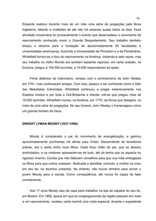 96
Edwards realizou durante mais de um mês uma série de pregações pela Nova
Inglaterra, falando a multidões de até oito mil pessoas quase todos os dias. Essa
atividade missionária foi provavelmente o evento que desencadeou o movimento de
reavivamento conhecido como o Grande Despertamento. Seu trabalho também
lançou o alicerce para a fundação de aproximadamente 50 faculdades e
universidades americanas, incluindo a Universidade de Princeton e a da Pensilvânia.
Whitefield tornou-se o foco do reavivamento na América, visitando-a sete vezes, mas
seu trabalho no Velho Mundo era também bastante vigoroso: em certa ocasião, na
Escócia, pregou a 100.000 ouvintes, e 10.000 responderam ao apelo.


     Firme defensor do Calvinismo, rompeu com o arminianismo de John Wesley
em 1741, mas continuaram amigos. Com isso, passou a ser conhecido como o líder
dos Metodistas Calvinistas. Whitefield continuou a pregar extensivamente nos
Estados Unidos e por toda a Grã-Bretanha e Irlanda: crê-se que pregou mais de
18.000 sermões. Whitefield morreu na América, em 1770, da forma que desejara: no
meio de uma série de pregações. No seu funeral, John Wesley o homenageou como
um grande homem de Deus.



DWIGHT LYMAN MOODY (1837-1899):



     Moody é considerado o pai do movimento de evangelização, e ganhou
aproximadamente quinhentas mil almas para Cristo. Descendente de lavradores
pobres, era o sexto entre nove filhos. Cedo ficou órfão de pai, que os deixara
endividados, e os credores apossaram-se de tudo, até da lenha que os aquecia no
rigoroso inverno. Consta que não faltavam conselhos para que sua mãe entregasse
os filhos para que outros criassem. Dedicada e decidida, contudo, a mulher os criou
em seu lar, na doutrina unitarista. No entanto, não houve dinheiro para enviar o
jovem Moody para a escola. Como conseqüência, ele nunca foi capaz de falar
corretamente.


     Aos 17 anos Moody saiu de casa para trabalhar na loja de sapatos do seu tio,
em Boston. Em 1856, época em que os congregacionais da região estavam em meio
a um reavivamento, recebeu certa manhã uma visita especial: durante o expediente
 
