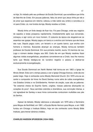 97
na loja, foi visitado pelo seu professor da Escola Dominical, que acreditava que tinha
de falar-lhe de Cristo. Em poucas palavras, falou do amor que Jesus tinha por ele e
do amor que esperava em retorno; colocou a mão sobre seu ombro e convidou-o a
vir para Cristo. Lá, nos fundos da loja, Moody recebeu a Cristo.


     Moody tinha um forte desejo de ficar rico. Foi para Chicago, onde seu negócio
de sapatos e botas prosperou rapidamente. Imediatamente após sua conversão,
começou a agir como um novo homem. O costume da época era alugarem-se os
assentos nas igrejas. Moody pagou um banco e o enchia com homens que ele tirava
das ruas. Depois pagou outro, um terceiro e um quarto banco, que enchia com
homens e meninos. Buscando alcançar as crianças, Moody tornou-se também
professor da Escola Dominical. Em sua primeira manhã, reuniu 18 meninos de rua.
Logo o número destes chegou aos 600. Certo dia em que Moody resolveu fazer
algumas visitas evangelísticas, pecadores converteram-se a Cristo. Isso lhe marcou
tanto que Moody desligou-se do lucrativo negócio e passou a dedicar-se
exclusivamente à evangelização.


     Sua Escola Dominical em North Market Hall tornou-se em 1863 a Igreja de
Illinois Street. Esta com o tempo passou a ser a Igreja Chicago Avenue, onde ele era
pastor leigo. Hoje é conhecida como Moody Memorial Church. Em 1870 uniu-se ao
cantor e compositor de hinos Ira David Sankey numa série de cultos evangelístico
nos Estados Unidos e na Grã-Bretanha. Homem de oração, suas são as palavras:
“Se estamos cheios do Espírito Santo, ungidos, nossas palavras alcançarão os
corações do povo”. Seus sermões coloridos e dramáticos, sua convicção intensa, a
voz agradável de Sankey e seus hinos comoventes conduziram multidões aos pés
do Senhor.


     Apesar de iletrado, Moody valorizava a educação: em 1879 abriu o Seminário
para Moças de Northfield; em 1881, a Escola Monte Hermon para Moços, e em 1889
fundou em Chicago o Instituto Bíblico, hoje em dia conhecido como Moody Bible
Institute, para treinar obreiros cristãos.



CHARLES HADDON SPURGEON (1834-1892):
 