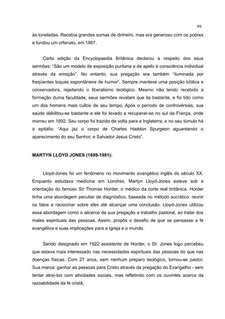 99
às toneladas. Recebia grandes somas de dinheiro, mas era generoso com os pobres
e fundou um orfanato, em 1867.


     Certa edição da Encyclopaedia Britânica declarou a respeito dos seus
sermões: “São um modelo de exposição puritana e de apelo à consciência individual
através da emoção”. No entanto, sua pregação era também “iluminada por
freqüentes toques espontâneos de humor”. Sempre manteve uma posição bíblica e
conservadora, rejeitando o liberalismo teológico. Mesmo não tendo recebido a
formação duma faculdade, seus sermões revelam que lia bastante, e foi tido como
um dos homens mais cultos de seu tempo. Após o período de controvérsias, sua
saúde debilitou-se bastante e ele foi levado a recuperar-se no sul da França, onde
morreu em 1892. Seu corpo foi trazido de volta para a Inglaterra, e no seu túmulo há
o epitáfio: “Aqui jaz o corpo de Charles Haddon Spurgeon aguardando o
aparecimento do seu Senhor, e Salvador Jesus Cristo”.



MARTYN LLOYD JONES (1899-1981):



     Lloyd-Jones foi um fenômeno no movimento evangélico inglês do século XX.
Enquanto estudava medicina em Londres, Martyn Lloyd-Jones esteve sob a
orientação do famoso Sir Thomas Horder, o médico da corte real britânica. Horder
tinha uma abordagem peculiar de diagnóstico, baseada no método socrático: reunir
os fatos e raciocinar sobre eles até alcançar uma conclusão. Lloyd-Jones utilizou
essa abordagem como o alicerce de sua pregação e trabalho pastoral, ao tratar dos
males espirituais das pessoas. Assim, propôs o desafio de que se pensasse a fé
evangélica e suas implicações para a Igreja e o mundo.


     Sendo designado em 1922 assistente de Horder, o Dr. Jones logo percebeu
que estava mais interessado nas necessidades espirituais das pessoas do que nas
doenças físicas. Com 27 anos, sem nenhum preparo teológico, tornou-se pastor.
Sua marca: ganhar as pessoas para Cristo através da pregação do Evangelho - sem
tentar atraí-los com atividades sociais, mas refletindo com os ouvintes acerca da
razoabilidade da fé cristã.
 