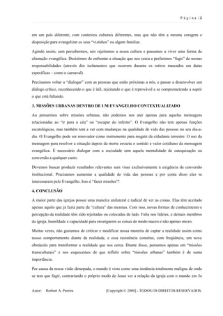 P ágina |2



em um país diferente, com contextos culturais diferentes, mas que não têm a mesma coragem e
disposição para evangelizar os seus “vizinhos” ou algum familiar.

Agindo assim, sem percebermos, nós rejeitamos a nossa cultura e passamos a viver uma forma de
alienação evangélica. Desistimos de enfrentar a situação que nos cerca e preferimos “fugir” de nossas
responsabilidades (através dos isolamentos que ocorrem durante os retiros marcados em datas
específicas – como o carnaval).

Precisamos voltar a “dialogar” com as pessoas que estão próximas a nós, e passar a desenvolver um
diálogo crítico, reconhecendo o que é útil, rejeitando o que é reprovável e se comprometendo a suprir
o que está faltando.

3. MISSÕES URBANAS DENTRO DE UM EVANGELHO CONTEXTUALIZADO

Ao pensarmos sobre missões urbanas, não podemos nos ater apenas para aquelas mensagens
relacionadas ao “ir para o céu” ou “escapar do inferno”. O Evangelho não tem apenas funções
escatológicas, mas também tem a ver com mudanças na qualidade de vida das pessoas no seu dia-a-
dia. O Evangelho pode ser renovador como instrumento para resgate da cidadania terrestre. O uso da
mensagem para resolver a situação depois da morte esvazia o sentido e valor cotidiano da mensagem
evangélica. É necessário dialogar com a sociedade sem aquela mentalidade de catequização ou
conversão a qualquer custo.

Devemos buscar produzir resultados relevantes sem visar exclusivamente à exigência da conversão
institucional. Precisamos aumentar a qualidade de vida das pessoas e por conta disso eles se
interessarem pelo Evangelho. Isso é “fazer missões”!

4. CONCLUSÃO

A maior parte das igrejas possui uma maneira unilateral e radical de ver as coisas. Elas têm aceitado
apenas aquilo que já fazia parte da “cultura” das mesmas. Com isso, novas formas de conhecimento e
percepção da realidade têm sido rejeitadas ou colocadas de lado. Falta nos líderes, e demais membros
da igreja, humildade e capacidade para enxergarem as coisas de modo macro e não apenas micro.

Muitas vezes, não gostamos de criticar e modificar nossa maneira de captar a realidade assim como
nosso comportamento diante da realidade, e essa resistência constitui, com freqüência, um novo
obstáculo para transformar a realidade que nos cerca. Diante disso, pensamos apenas em “missões
transculturais” e nos esquecemos de que refletir sobre “missões urbanas” também é de suma
importância.

Por causa da nossa visão deturpada, o mundo é visto como uma instância totalmente maligna de onde
se tem que fugir, contrariando o próprio modo de Jesus ver a relação da igreja com o mundo em Jo


Autor:   Herbert A. Pereira                 [Copyright © 2008] - TODOS OS DIREITOS RESERVADOS.
 