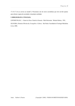 P ágina |3



17.15-17 (“eu os enviei ao mundo”). Precisamos sair do nosso esconderijo que tem servido apenas
para alienar a igreja da sociedade e da própria realidade.

5. BIBLIOGRAFIA UTILIZADA

LINTHICUM, R.C.. Cidade de Deus Cidade de Satanás. Belo Horizonte: Missão Editora, 1991.

OLIVEIRA, Dionísio Oliveira da. Evangelho e Cultura. São Paulo: Faculdade de Teologia Metodista
Livre, 2006.




Autor:   Herbert A. Pereira                   [Copyright © 2008] - TODOS OS DIREITOS RESERVADOS.
 