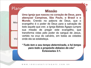 REVELAÇÕES DOUTRINÁRIASREVELAÇÕES DOUTRINÁRIAS
Missão
Uma igreja que nasceu no coração de Deus, para
abençoar Campinas, São Paulo, o Brasil e o
Mundo. Crendo na palavra de Deus, que o
evangelho é o poder de Deus para a salvação de
todo aquele que crer, a Igreja Batista Ágape cumpre
sua missão de pregar este evangelho, que
transforma vidas pelo poder do sangue de Jesus,
vertido na cruz do calvário, em todas as cidades
onde ela se estabeleça.
“Tudo tem o seu tempo determinado, e há tempo
para todo o propósito debaixo do céu”
Eclesiastes 3:1.
 
