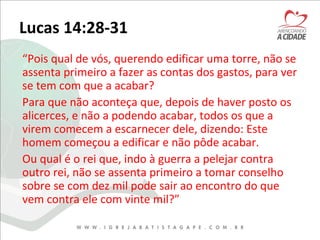 Lucas 14:28-31
“Pois qual de vós, querendo edificar uma torre, não se
assenta primeiro a fazer as contas dos gastos, para ver
se tem com que a acabar?
Para que não aconteça que, depois de haver posto os
alicerces, e não a podendo acabar, todos os que a
virem comecem a escarnecer dele, dizendo: Este
homem começou a edificar e não pôde acabar.
Ou qual é o rei que, indo à guerra a pelejar contra
outro rei, não se assenta primeiro a tomar conselho
sobre se com dez mil pode sair ao encontro do que
vem contra ele com vinte mil?”
 