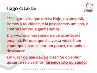 Tiago 4:13-15
“Eia agora vós, que dizeis: Hoje, ou amanhã,
iremos a tal cidade, e lá passaremos um ano, e
contrataremos, e ganharemos;
Digo-vos que não sabeis o que acontecerá
amanhã. Porque, que é a vossa vida? É um
vapor que aparece por um pouco, e depois se
desvanece.
Em lugar do que devíeis dizer: Se o Senhor
quiser, e se vivermos, faremos isto ou aquilo.”
 