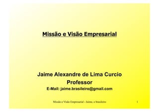 Missão e Visão Empresarial




Jaime Alexandre de Lima Curcio
          Professor
   E-Mail: jaime.brasileiro@gmail.com


      Missão e Visão Empresarial - Jaime, o brasileiro   1
 