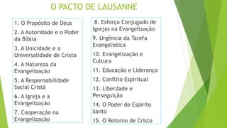 O PACTO DE LAUSANNE
1. O Propósito de Deus
2. A Autoridade e o Poder
da Bíblia
3. A Unicidade e a
Universalidade de Cristo
4. A Natureza da
Evangelização
5. A Responsabilidade
Social Cristã
6. A Igreja e a
Evangelização
7. Cooperação na
Evangelização
8. Esforço Conjugado de
Igrejas na Evangelização
9. Urgência da Tarefa
Evangelística
10. Evangelização e
Cultura
11. Educação e Liderança
12. Conflito Espiritual
13. Liberdade e
Perseguição
14. O Poder do Espírito
Santo
15. O Retorno de Cristo
 