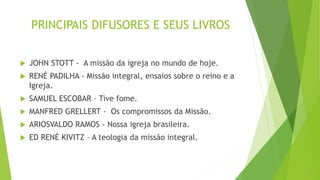 PRINCIPAIS DIFUSORES E SEUS LIVROS
 JOHN STOTT - A missão da igreja no mundo de hoje.
 RENÉ PADILHA - Missão integral, ensaios sobre o reino e a
Igreja.
 SAMUEL ESCOBAR – Tive fome.
 MANFRED GRELLERT - Os compromissos da Missão.
 ARIOSVALDO RAMOS - Nossa igreja brasileira.
 ED RENÉ KIVITZ – A teologia da missão integral.
 
