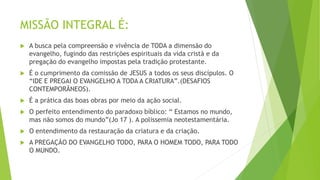 MISSÃO INTEGRAL É:
 A busca pela compreensão e vivência de TODA a dimensão do
evangelho, fugindo das restrições espirituais da vida cristã e da
pregação do evangelho impostas pela tradição protestante.
 É o cumprimento da comissão de JESUS a todos os seus discípulos. O
“IDE E PREGAI O EVANGELHO A TODA A CRIATURA”.(DESAFIOS
CONTEMPORÃNEOS).
 É a prática das boas obras por meio da ação social.
 O perfeito entendimento do paradoxo bíblico: “ Estamos no mundo,
mas não somos do mundo”(Jo 17 ). A polissemia neotestamentária.
 O entendimento da restauração da criatura e da criação.
 A PREGAÇÃO DO EVANGELHO TODO, PARA O HOMEM TODO, PARA TODO
O MUNDO.
 