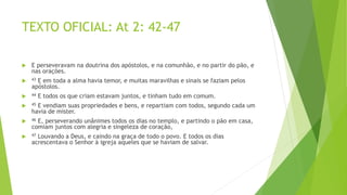 TEXTO OFICIAL: At 2: 42-47
 E perseveravam na doutrina dos apóstolos, e na comunhão, e no partir do pão, e
nas orações.
 43 E em toda a alma havia temor, e muitas maravilhas e sinais se faziam pelos
apóstolos.
 44 E todos os que criam estavam juntos, e tinham tudo em comum.
 45 E vendiam suas propriedades e bens, e repartiam com todos, segundo cada um
havia de mister.
 46 E, perseverando unânimes todos os dias no templo, e partindo o pão em casa,
comiam juntos com alegria e singeleza de coração,
 47 Louvando a Deus, e caindo na graça de todo o povo. E todos os dias
acrescentava o Senhor à igreja aqueles que se haviam de salvar.
 