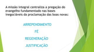 A missão integral centraliza a pregação do
evangelho fundamentado nas bases
inegociáveis da proclamação das boas novas:
ARREPENDIMENTO
FÉ
REGENERAÇÃO
JUSTIFICAÇÃO
 