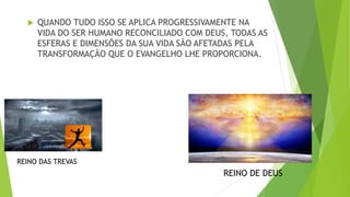  QUANDO TUDO ISSO SE APLICA PROGRESSIVAMENTE NA
VIDA DO SER HUMANO RECONCILIADO COM DEUS, TODAS AS
ESFERAS E DIMENSÕES DA SUA VIDA SÃO AFETADAS PELA
TRANSFORMAÇÃO QUE O EVANGELHO LHE PROPORCIONA.
REINO DAS TREVAS
REINO DE DEUS
 