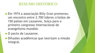 RESUMO HISTÓRICO
 Em 1974 a associação Billy Gran promoveu
um encontro entre 2.700 lideres cristãos de
150 países em Lausanne, Suíça para o
primeiro congresso internacional de
evangelismo mundial.
 O pacto de Lausanne.
 Difusões acadêmicas que teorizam a missão
integral.
 