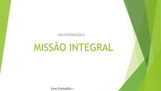MISSÃO INTEGRAL
UMA INTRODUÇÃO A
Levi Carvalho –
 
