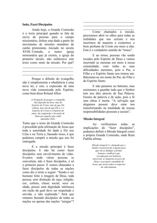 ________________________________
Indo, Fazei Discípulos                      ________________________________
                                            ________________________________
       Ainda hoje, a Grande Comissão
                                                    Como chamados à missão,
é o texto principal quando se fala de
                                            precisamos abrir os olhos para todas as
envio de pessoas para o campo
                                            realidades que nos cercam e nos
missionário, ênfase esta dada a partir do
                                            inserimos de maneira a exalarmos o
movimento de missões mundiais de
                                            bom perfume de Cristo em meio a elas.
cunho protestante, iniciado no século
                                            Este é o verdadeiro sentido de “irmos”.
XVIII. Contudo,     a    maior     igreja
missionária que já existiu, a igreja do             E ao irmos, pessoas vão sendo
primeiro século, não enfatizava este        tocadas pelo Espírito de Deus e vamos
texto como mote da missão. Por quê?         inserindo as mesmas em meio à nossa
________________________________            comunidade, com todas as suas
________________________________            dificuldades inerentes, pois o Pai, o
________________________________            Filho e o Espírito Santo nos tornou um.
       Porque a difusão do evangelho        Batizamo-as em nome do Pai, do Fiho e
não é simplesmente a obediência a uma       do Espírito Santo.
nova lei, e sim, a expressão de uma                 E não paramos no batismo, mas
nova vida comunicada pelo Espírito,         ensinamos a guardar tudo que o Senhor
como bem disse Roland Allen:                tem nos dito através de Sua Palavra.
                                            Ensino de palavra e de ação, pois a fé
      A obrigação de pregar o evangelho
         não depende da letra, mas do
                                            sem obras é morta. “A salvação que
      Espírito de Cristo; não do que Ele    alegamos possuir deve estar nos
       ordena, mas sim do que Ele é, e o    transformando na totalidade de nossas
       Espírito de Cristo é o Espírito de
      amor, da compaixão e do anelo de
                                            responsabilidades pessoais e sociais”.
          Deus por aqueles que estão
                afastados Dele.             Missão Integral
Tanto que o texto da Grande Comissão                Ao verificarmos todas as
é precedido pela afirmação de Jesus que     implicações do “fazer discípulos”,
toda a autoridade foi dada a Ele nos        podemos definir a Missão Integral como
Céus e na Terra e, baseado nisso, é que     a própria Grande Comissão, onde René
podemos cumprir a missão que nos foi        Padilla afirma:
outorgada.
                                                  Missão integral é o chamado que o
       E a missão principal é fazer               Senhor ressurreto faz à Igreja para
discípulos. E não há como fazer                       que ela se dedique a formar
discípulos sem envolvimento de vidas.                   homens e mulheres que
                                                       reconheçam seu Senhorio
Eventos onde várias pessoas se                     universal, se integrem ao povo de
convertem, não é fazer discípulos, é só             Deus e executem o mandado de
o primeiro passo. E somos chamados a              Jesus, que inclui todos os aspectos
                                                           da vida humana.
fazer discípulos de todas as nações
como diz o texto a seguir: “Sendo o ser
humano feito à imagem de Deus, toda
pessoa, sem distinção de raça, religião,
cor, cultura, classe social, sexo ou
idade, possui uma dignidade intrínseca
em razão da qual deve ser respeitada e
servida, e não explorada.” Será que
estamos fazendo discípulos de todas as
nações ou apenas das nações “amigas”?
 