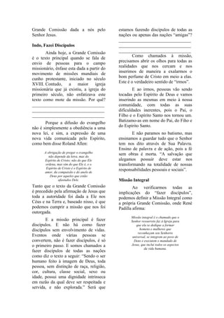 Grande Comissão dada a nós pelo             estamos fazendo discípulos de todas as
Senhor Jesus.                               nações ou apenas das nações “amigas”?
                                            ________________________________
Indo, Fazei Discípulos                      ________________________________
                                            ________________________________
       Ainda hoje, a Grande Comissão
                                                    Como chamados à missão,
é o texto principal quando se fala de
                                            precisamos abrir os olhos para todas as
envio de pessoas para o campo
                                            realidades que nos cercam e nos
missionário, ênfase esta dada a partir do
                                            inserimos de maneira a exalarmos o
movimento de missões mundiais de
                                            bom perfume de Cristo em meio a elas.
cunho protestante, iniciado no século
                                            Este é o verdadeiro sentido de “irmos”.
XVIII. Contudo,     a    maior     igreja
missionária que já existiu, a igreja do             E ao irmos, pessoas vão sendo
primeiro século, não enfatizava este        tocadas pelo Espírito de Deus e vamos
texto como mote da missão. Por quê?         inserindo as mesmas em meio à nossa
________________________________            comunidade, com todas as suas
________________________________            dificuldades inerentes, pois o Pai, o
________________________________            Filho e o Espírito Santo nos tornou um.
       Porque a difusão do evangelho        Batizamo-as em nome do Pai, do Fiho e
não é simplesmente a obediência a uma       do Espírito Santo.
nova lei, e sim, a expressão de uma                 E não paramos no batismo, mas
nova vida comunicada pelo Espírito,         ensinamos a guardar tudo que o Senhor
como bem disse Roland Allen:                tem nos dito através de Sua Palavra.
                                            Ensino de palavra e de ação, pois a fé
      A obrigação de pregar o evangelho
         não depende da letra, mas do
                                            sem obras é morta. “A salvação que
      Espírito de Cristo; não do que Ele    alegamos possuir deve estar nos
       ordena, mas sim do que Ele é, e o    transformando na totalidade de nossas
       Espírito de Cristo é o Espírito de
      amor, da compaixão e do anelo de
                                            responsabilidades pessoais e sociais”.
          Deus por aqueles que estão
                afastados Dele.             Missão Integral
Tanto que o texto da Grande Comissão                Ao verificarmos todas as
é precedido pela afirmação de Jesus que     implicações do “fazer discípulos”,
toda a autoridade foi dada a Ele nos        podemos definir a Missão Integral como
Céus e na Terra e, baseado nisso, é que     a própria Grande Comissão, onde René
podemos cumprir a missão que nos foi        Padilla afirma:
outorgada.
                                                  Missão integral é o chamado que o
       E a missão principal é fazer               Senhor ressurreto faz à Igreja para
discípulos. E não há como fazer                       que ela se dedique a formar
discípulos sem envolvimento de vidas.                   homens e mulheres que
                                                       reconheçam seu Senhorio
Eventos onde várias pessoas se                     universal, se integrem ao povo de
convertem, não é fazer discípulos, é só             Deus e executem o mandado de
o primeiro passo. E somos chamados a              Jesus, que inclui todos os aspectos
                                                           da vida humana.
fazer discípulos de todas as nações
como diz o texto a seguir: “Sendo o ser
humano feito à imagem de Deus, toda
pessoa, sem distinção de raça, religião,
cor, cultura, classe social, sexo ou
idade, possui uma dignidade intrínseca
em razão da qual deve ser respeitada e
servida, e não explorada.” Será que
 