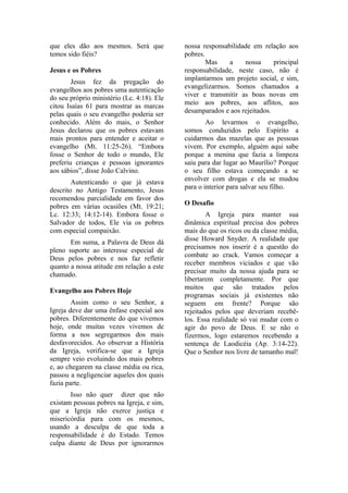 que eles dão aos mesmos. Será que           nossa responsabilidade em relação aos
temos sido fiéis?                           pobres.
                                                    Mas    a    nossa      principal
Jesus e os Pobres                           responsabilidade, neste caso, não é
                                            implantarmos um projeto social, e sim,
        Jesus fez da pregação do
                                            evangelizarmos. Somos chamados a
evangelhos aos pobres uma autenticação
                                            viver e transmitir as boas novas em
do seu próprio ministério (Lc. 4:18). Ele
                                            meio aos pobres, aos aflitos, aos
citou Isaías 61 para mostrar as marcas
                                            desamparados e aos rejeitados.
pelas quais o seu evangelho poderia ser
conhecido. Além do mais, o Senhor                   Ao levarmos o evangelho,
Jesus declarou que os pobres estavam        somos conduzidos pelo Espírito a
mais prontos para entender e aceitar o      cuidarmos das mazelas que as pessoas
evangelho (Mt. 11:25-26). “Embora           vivem. Por exemplo, alguém aqui sabe
fosse o Senhor de todo o mundo, Ele         porque a menina que fazia a limpeza
preferiu crianças e pessoas ignorantes      saiu para dar lugar ao Maurílio? Porque
aos sábios”, disse João Calvino.            o seu filho estava começando a se
        Autenticando o que já estava        envolver com drogas e ela se mudou
descrito no Antigo Testamento, Jesus        para o interior para salvar seu filho.
recomendou parcialidade em favor dos
pobres em várias ocasiões (Mt. 19:21;       O Desafio
Lc. 12:33; 14:12-14). Embora fosse o                A Igreja para manter sua
Salvador de todos, Ele via os pobres        dinâmica espiritual precisa dos pobres
com especial compaixão.                     mais do que os ricos ou da classe média,
                                            disse Howard Snyder. A realidade que
       Em suma, a Palavra de Deus dá
                                            precisamos nos inserir é a questão do
pleno suporte ao interesse especial de
                                            combate ao crack. Vamos começar a
Deus pelos pobres e nos faz refletir
                                            receber membros viciados e que vão
quanto a nossa atitude em relação a este
                                            precisar muito da nossa ajuda para se
chamado.
                                            libertarem completamente. Por que
                                            muitos que são tratados pelos
Evangelho aos Pobres Hoje
                                            programas sociais já existentes não
        Assim como o seu Senhor, a          seguem em frente? Porque são
Igreja deve dar uma ênfase especial aos     rejeitados pelos que deveriam recebê-
pobres. Diferentemente do que vivemos       los. Essa realidade só vai mudar com o
hoje, onde muitas vezes vivemos de          agir do povo de Deus. E se não o
forma a nos segregarmos dos mais            fizermos, logo estaremos recebendo a
desfavorecidos. Ao observar a História      sentença de Laodicéia (Ap. 3:14-22).
da Igreja, verifica-se que a Igreja         Que o Senhor nos livre de tamanho mal!
sempre veio evoluindo dos mais pobres
e, ao chegarem na classe média ou rica,
passou a negligenciar aqueles dos quais
fazia parte.
       Isso não quer dizer que não
existam pessoas pobres na Igreja, e sim,
que a Igreja não exerce justiça e
misericórdia para com os mesmos,
usando a desculpa de que toda a
responsabilidade é do Estado. Temos
culpa diante de Deus por ignorarmos
 