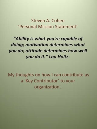 Steven A. Cohen
‘Personal Mission Statement’
"Ability is what you're capable of
doing; motivation determines what
you do; attitude determines how well
you do it." Lou Holtz-
My thoughts on how I can contribute as
a ‘Key Contributor’ to your
organization…
 