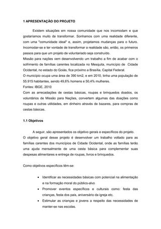 1 APRESENTAÇÃO DO PROJETO 
Existem situações em nossa comunidade que nos incomodam e que 
gostaríamos muito de transformar. Sonhamos com uma realidade diferente, 
com uma "comunidade ideal" e, assim, projetamos mudanças para o futuro. 
Incomodar-se e ter vontade de transformar a realidade são, então, os primeiros 
passos para que um projeto de voluntariado seja construído. 
Missão para nações vem desenvolvendo um trabalho a fim de acabar com o 
sofrimento de famílias carentes localizada no Mesquita, município de Cidade 
Ocidental, no estado do Goiás, fica próximo a Brasília, Capital Federal. 
O município ocupa uma área de 390 km2, e em 2010, tinha uma população de 
55.915 habitantes, sendo 49,6% homens e 50,4% mulheres. 
Fontes: IBGE, 2010 
Com as arrecadações de cestas básicas, roupas e brinquedos doados, os 
voluntários de Missão para Nações, convertem algumas das doações como 
roupas e outras utilidades, em dinheiro através de bazares, para compras de 
cestas básicas. 
1.1 Objetivos 
A seguir, são apresentados os objetivo gerais e específicos do projeto. 
O objetivo geral desse projeto é desenvolver um trabalho voltado para as 
famílias carentes dos municípios de Cidade Ocidental, onde as famílias terão 
uma ajuda mensalmente de uma cesta básica para complementar suas 
despesas alimentares e entrega de roupas, livros e brinquedos. 
Como objetivos específicos têm-se: 
· Identificar as necessidades básicas com potencial na alimentação 
e na formação moral do público-alvo 
· Promover eventos específicos e culturais como: festa das 
crianças, festa dos pais, aniversário da igreja etc. 
· Estimular as crianças e jovens a respeito das necessidades de 
manter-se nas escolas. 
 