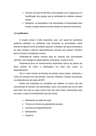 · Orientar nos pais de famílias a preocupação com a segurança e a 
identificação dos perigos que as atividades do cotidiano possam 
causar. 
· Despertar, na sociedade e nos empresários a necessidades para 
manter o projeto sempre avivado através de recursos financeiros. 
1.2 Justificativa 
O projeto social é muito importante, pois, com ajuda de voluntários 
podemos identificar os problemas mais freqüente na comunidade, assim 
através de alguma forma sensibilizar pessoas, entidades não governamentais e 
do setor privado a estarem disponibilizando recursos que possam contribuir 
para minimizar os problemas visíveis. 
Pretendem-se realizar eventos para as crianças das comunidades 
carentes, com entrega de cestas básicas, brinquedos, roupas e livros. 
Pretende-se levar os conhecimentos específicos acerca da palavra de 
Deus através de cultos e celebrações nos lares que, assim, se 
disponibilizarem. 
Com o maior número de famílias envolvidas nesse projeto, reduziram o 
índice de crianças fora das escolas, menores infratores, redução de gravidez 
na adolescência e de casos de DST. 
Muitos dos problemas na sociedade que refletem na nossa vida são 
provenientes de famílias mal estruturadas, como uma criança que sai de casa 
para pedir nas ruas ou vigiar carros; tudo isso para trazer mantimentos para 
sua casa, e veja as conseqüências que isso causa: 
· Abandonam as salas de aulas. 
· Tornam-se vitimas de exploradores sexuais. 
· Usuários de drogas/traficantes 
· Delinqüentes. 
· Impulsivo. 
 