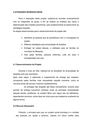 2 ATIVIDADES DESENVOLVIDAS 
Para a realização deste projeto, realizam-se reuniões eventualmente 
com os integrantes do grupo, a fim de realizar as análises dos riscos e 
determinação das medidas preventivas, para posteriormente se desenvolver as 
estratégias traçadas. 
As etapas desenvolvidas para o desenvolvimento do projeto são: 
· Identificar as pessoas que se sensibilizam com o a divulgação do 
projeto. 
· Elaborar estratégias para arrecadação de doações. 
· Entregar de cestas básicas, e utilidades para as famílias do 
município do Mesquita. 
· Orar pelas famílias, pessoas enfermas, culto em lares e 
evangelização nas ruas. 
2.1 Desenvolvimento do Projeto 
Durante o inicio do mês, realizam-se as atividades de arrecadação de 
doações junto aos voluntários. 
Após essa etapa, é elaborado o mapeamento de entrega das doações, 
começando pelas famílias mais necessitada naquele momento, como os 
recursos ainda são poucos, frisamos cautelosamente. 
As entregas das doações são feitas mensalmente, durante esse 
período de entrega buscamos conhecer quais as principais necessidades 
daquela família, problemas, se existem filhos com algum tipo de deficiência, 
dependentes químicos, outros tipos de vícios para que estejamos auxiliando de 
alguma forma. 
2.2 Recurso Necessário 
Portanto, o principal para que um projeto social aconteça é a vontade 
das pessoas em ajudar o próximo, visando um futuro melhor para 
 