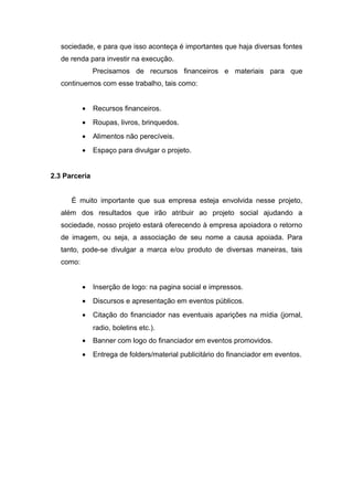 sociedade, e para que isso aconteça é importantes que haja diversas fontes 
de renda para investir na execução. 
Precisamos de recursos financeiros e materiais para que 
continuemos com esse trabalho, tais como: 
· Recursos financeiros. 
· Roupas, livros, brinquedos. 
· Alimentos não perecíveis. 
· Espaço para divulgar o projeto. 
2.3 Parceria 
É muito importante que sua empresa esteja envolvida nesse projeto, 
além dos resultados que irão atribuir ao projeto social ajudando a 
sociedade, nosso projeto estará oferecendo à empresa apoiadora o retorno 
de imagem, ou seja, a associação de seu nome a causa apoiada. Para 
tanto, pode-se divulgar a marca e/ou produto de diversas maneiras, tais 
como: 
· Inserção de logo: na pagina social e impressos. 
· Discursos e apresentação em eventos públicos. 
· Citação do financiador nas eventuais aparições na mídia (jornal, 
radio, boletins etc.). 
· Banner com logo do financiador em eventos promovidos. 
· Entrega de folders/material publicitário do financiador em eventos. 
 