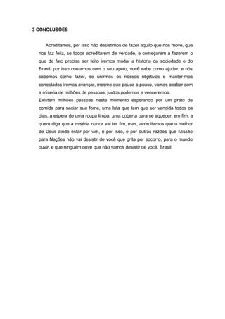 3 CONCLUSÕES 
Acreditamos, por isso não desistimos de fazer aquilo que nos move, que 
nos faz feliz, se todos acreditarem de verdade, e começarem a fazerem o 
que de fato precisa ser feito iremos mudar a historia da sociedade e do 
Brasil, por isso contamos com o seu apoio, você sabe como ajudar, e nós 
sabemos como fazer, se unirmos os nossos objetivos e manter-mos 
conectados iremos avançar, mesmo que pouco a pouco, vamos acabar com 
a miséria de milhões de pessoas, juntos podemos e venceremos. 
Existem milhões pessoas neste momento esperando por um prato de 
comida para saciar sua fome, uma luta que tem que ser vencida todos os 
dias, a espera de uma roupa limpa, uma coberta para se aquecer, em fim, a 
quem diga que a miséria nunca vai ter fim, mas, acreditamos que o melhor 
de Deus ainda estar por vim, é por isso, e por outras razões que Missão 
para Nações não vai desistir de você que grita por socorro, para o mundo 
ouvir, e que ninguém ouve que não vamos desistir de você. Brasil! 
