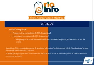 SERVIÇOS
• Incluídos no pacote:
– Passagem aérea com subsídio de 50% do valor total
– Hospedagem com subsídio de 50% do valor total
• Hospedagem no hotel Gaivota indicado pela Comissão de
Organização do Rio Info no site do evento
O subsídio de 50% é garantido às empresas de tecnologias pelo projeto
Fortalecimento do Pólo de TIC da Região de Teresina desenvolvido pelo Sebrae Piauí e
parceiros.
(*) ATENÇÃO: As passagens aéreas serão compradas pelo SEBRAE/PI, através de
fornecedor próprio. O SEBRAE/PI não fará reembolso de passagens.
 