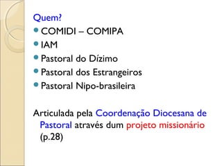 Quem?
COMIDI – COMIPA
IAM
Pastoral do Dízimo
Pastoral dos Estrangeiros
Pastoral Nipo-brasileira


Articulada pela Coordenação Diocesana de
 Pastoral através dum projeto missionário
 (p.28)
 