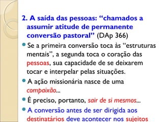 2. A saída das pessoas: “chamados a
  assumir atitude de permanente
  conversão pastoral” (DAp 366)
Se a primeira conversão toca às “estruturas
  mentais”, a segunda toca o coração das
  pessoas, sua capacidade de se deixarem
  tocar e interpelar pelas situações.
A ação missionária nasce de uma
  compaixão...
É preciso, portanto, sair de si mesmos...
A conversão antes de ser dirigida aos
  destinatários deve acontecer nos sujeitos
 