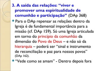 3. A saída das relações: “viver e
  promover uma espiritualidade de
  comunhão e participação” (DAp 368)
Para o DAp repensar as relações dentro da
  Igreja é de fundamental importância para a
  missão (cf. DAp 159). Só uma Igreja articulada
  em torno do princípio da comunhão da
  dimensão do Povo de Deus – e não só da
  hierarquia – poderá ser “sinal e instrumento
  de reconciliação e paz para nossos povos”
 (DAp 162).
“Vede   como se amam” - Dentro depois fora
 