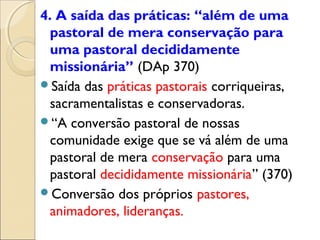 4. A saída das práticas: “além de uma
  pastoral de mera conservação para
  uma pastoral decididamente
  missionária” (DAp 370)
Saída das práticas pastorais corriqueiras,
  sacramentalistas e conservadoras.
“A conversão pastoral de nossas
  comunidade exige que se vá além de uma
  pastoral de mera conservação para uma
  pastoral decididamente missionária” (370)
Conversão dos próprios pastores,
  animadores, lideranças.
 