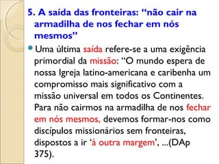 5. A saída das fronteiras: “não cair na
  armadilha de nos fechar em nós
  mesmos”
Uma última saída refere-se a uma exigência
  primordial da missão: “O mundo espera de
  nossa Igreja latino-americana e caribenha um
  compromisso mais significativo com a
  missão universal em todos os Continentes.
  Para não cairmos na armadilha de nos fechar
  em nós mesmos, devemos formar-nos como
  discípulos missionários sem fronteiras,
  dispostos a ir ‘à outra margem’, ...(DAp
  375).
 
