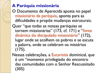 A Paróquia missionária
O Documento de Aparecida aposta no papel
 missionário da paróquia, aponta para as
 dificuldades e propõe mudanças estruturais.
Quer “que todas as nossas paróquias se
 tornem missionárias” (173, cf. 171) e “fonte
 dinâmica do discipulado missionário” (172),
 lugar onde se acolhem os pobres e se escuta
 a palavra, onde se celebram os mistérios
 (175).
Nessas celebrações, a Eucaristia dominical, que
 é um “momento privilegiado do encontro
 das comunidades com o Senhor Rescussitado
 (305)
 