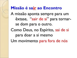 Missão é sair ao Encontro
A missão aponta sempre para um
  êxtase, “sair de si” para tornar-
  se dom para o outro.
Como Deus, no Espírito, sai de si
  para doar a si mesmo
Um movimento para fora de nós
 
