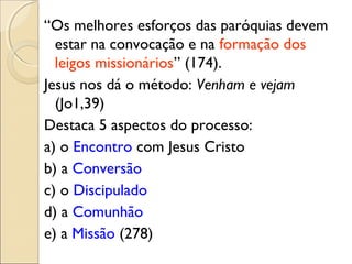 “Os melhores esforços das paróquias devem
  estar na convocação e na formação dos
  leigos missionários” (174).
Jesus nos dá o método: Venham e vejam
  (Jo1,39)
Destaca 5 aspectos do processo:
a) o Encontro com Jesus Cristo
b) a Conversão
c) o Discipulado
d) a Comunhão
e) a Missão (278)
 