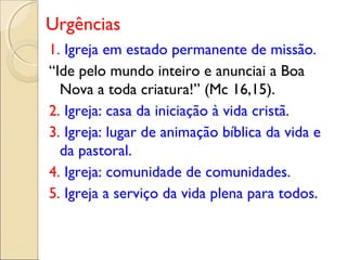 Urgências
1. Igreja em estado permanente de missão.
“Ide pelo mundo inteiro e anunciai a Boa
  Nova a toda criatura!” (Mc 16,15).
2. Igreja: casa da iniciação à vida cristã.
3. Igreja: lugar de animação bíblica da vida e
  da pastoral.
4. Igreja: comunidade de comunidades.
5. Igreja a serviço da vida plena para todos.
 