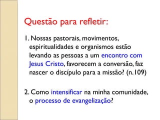 Questão para refletir:
1. Nossas pastorais, movimentos,
  espiritualidades e organismos estão
  levando as pessoas a um encontro com
  Jesus Cristo, favorecem a conversão, faz
  nascer o discípulo para a missão? (n.109)

2. Como intensificar na minha comunidade,
  o processo de evangelização?
 