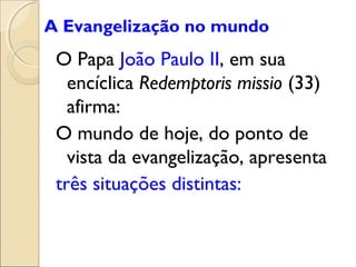 A Evangelização no mundo
 O Papa João Paulo II, em sua
   encíclica Redemptoris missio (33)
   afirma:
 O mundo de hoje, do ponto de
   vista da evangelização, apresenta
 três situações distintas:
 