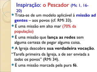 Inspiração: o Pescador (Mc 1, 16-
  20)
Trata-se de um modelo aplicável à missão ad
 gentes – aos povos (cf. RMi 33).
É uma missão em alto mar (70% da
 população)
É uma missão que lança as redes sem
 alguma certeza de pegar alguma coisa.
A Igreja descobre sua verdadeira vocação.
“Tarefa primeira da Igreja, a de ser enviada a
 todos os povos” (RMi 34).
É uma missão marcada pela pura fé.
 