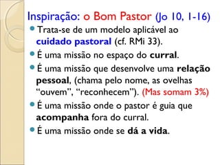 Inspiração: o Bom Pastor (Jo 10, 1-16)
Trata-se de um modelo aplicável ao
 cuidado pastoral (cf. RMi 33).
É uma missão no espaço do curral.
É uma missão que desenvolve uma relação
 pessoal, (chama pelo nome, as ovelhas
 “ouvem”, “reconhecem”). (Mas somam 3%)
É uma missão onde o pastor é guia que
 acompanha fora do curral.
É uma missão onde se dá a vida.
 