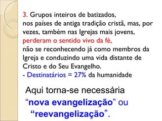 3. Grupos inteiros de batizados,
nos países de antiga tradição cristã, mas, por
vezes, também nas Igrejas mais jovens,
perderam o sentido vivo da fé,
não se reconhecendo já como membros da
Igreja e conduzindo uma vida distante de
Cristo e do Seu Evangelho.
- Destinatários = 27% da humanidade

Aqui torna-se necessária
“nova evangelização” ou
 “reevangelização”.
 