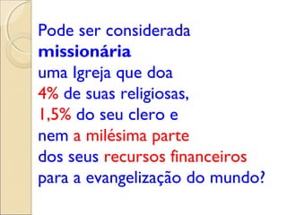 Pode ser considerada
missionária
uma Igreja que doa
4% de suas religiosas,
1,5% do seu clero e
nem a milésima parte
dos seus recursos financeiros
para a evangelização do mundo?
 