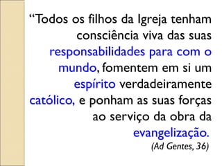 “Todos os filhos da Igreja tenham
         consciência viva das suas
   responsabilidades para com o
      mundo, fomentem em si um
         espírito verdadeiramente
católico, e ponham as suas forças
             ao serviço da obra da
                    evangelização.
                      (Ad Gentes, 36)
 