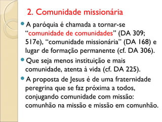 2. Comunidade missionária
A  paróquia é chamada a tornar-se
 “comunidade de comunidades” (DA 309;
 517e), “comunidade missionária” (DA 168) e
 lugar de formação permanente (cf. DA 306).
Que seja menos instituição e mais
 comunidade, atenta à vida (cf. DA 225).
A proposta de Jesus é de uma fraternidade
 peregrina que se faz próxima a todos,
 conjugando comunidade com missão:
 comunhão na missão e missão em comunhão.
 