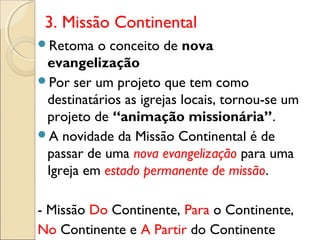 3. Missão Continental
Retoma   o conceito de nova
 evangelização
Por ser um projeto que tem como
 destinatários as igrejas locais, tornou-se um
 projeto de “animação missionária”.
A novidade da Missão Continental é de
 passar de uma nova evangelização para uma
 Igreja em estado permanente de missão.

- Missão Do Continente, Para o Continente,
No Continente e A Partir do Continente
 