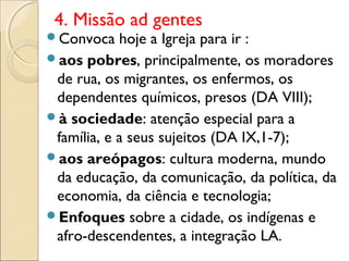 4. Missão ad gentes
Convoca    hoje a Igreja para ir :
aos pobres, principalmente, os moradores
 de rua, os migrantes, os enfermos, os
 dependentes químicos, presos (DA VIII);
à sociedade: atenção especial para a
 família, e a seus sujeitos (DA IX,1-7);
aos areópagos: cultura moderna, mundo
 da educação, da comunicação, da política, da
 economia, da ciência e tecnologia;
Enfoques sobre a cidade, os indígenas e
 afro-descendentes, a integração LA.
 